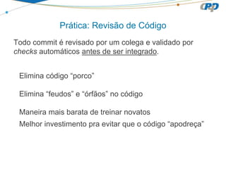 Prática: Revisão de Código
Todo commit é revisado por um colega e validado por
checks automáticos antes de ser integrado.
Elimina código “porco”
Elimina “feudos” e “órfãos” no código
Maneira mais barata de treinar novatos
Melhor investimento pra evitar que o código “apodreça”
 