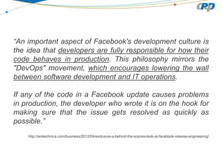 “An important aspect of Facebook's development culture is
the idea that developers are fully responsible for how their
code behaves in production. This philosophy mirrors the
"DevOps" movement, which encourages lowering the wall
between software development and IT operations.
If any of the code in a Facebook update causes problems
in production, the developer who wrote it is on the hook for
making sure that the issue gets resolved as quickly as
possible.”
http://arstechnica.com/business/2012/04/exclusive-a-behind-the-scenes-look-at-facebook-release-engineering/
 