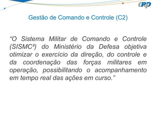 Gestão de Comando e Controle (C2)
“O Sistema Militar de Comando e Controle
(SISMC²) do Ministério da Defesa objetiva
otimizar o exercício da direção, do controle e
da coordenação das forças militares em
operação, possibilitando o acompanhamento
em tempo real das ações em curso.”
 