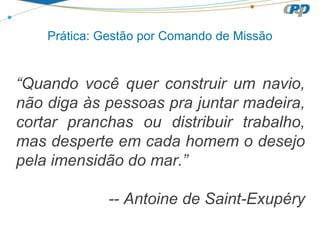 “Quando você quer construir um navio,
não diga às pessoas pra juntar madeira,
cortar pranchas ou distribuir trabalho,
mas desperte em cada homem o desejo
pela imensidão do mar.”
-- Antoine de Saint-Exupéry
Prática: Gestão por Comando de Missão
 