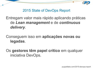 2015 State of DevOps Report
Entregam valor mais rápido aplicando práticas
de Lean management e de continuous
delivery.
Conseguem isso em aplicações novas ou
legadas.
Os gestores têm papel crítico em qualquer
iniciativa DevOps.
puppetlabs.com/2015-devops-report
 