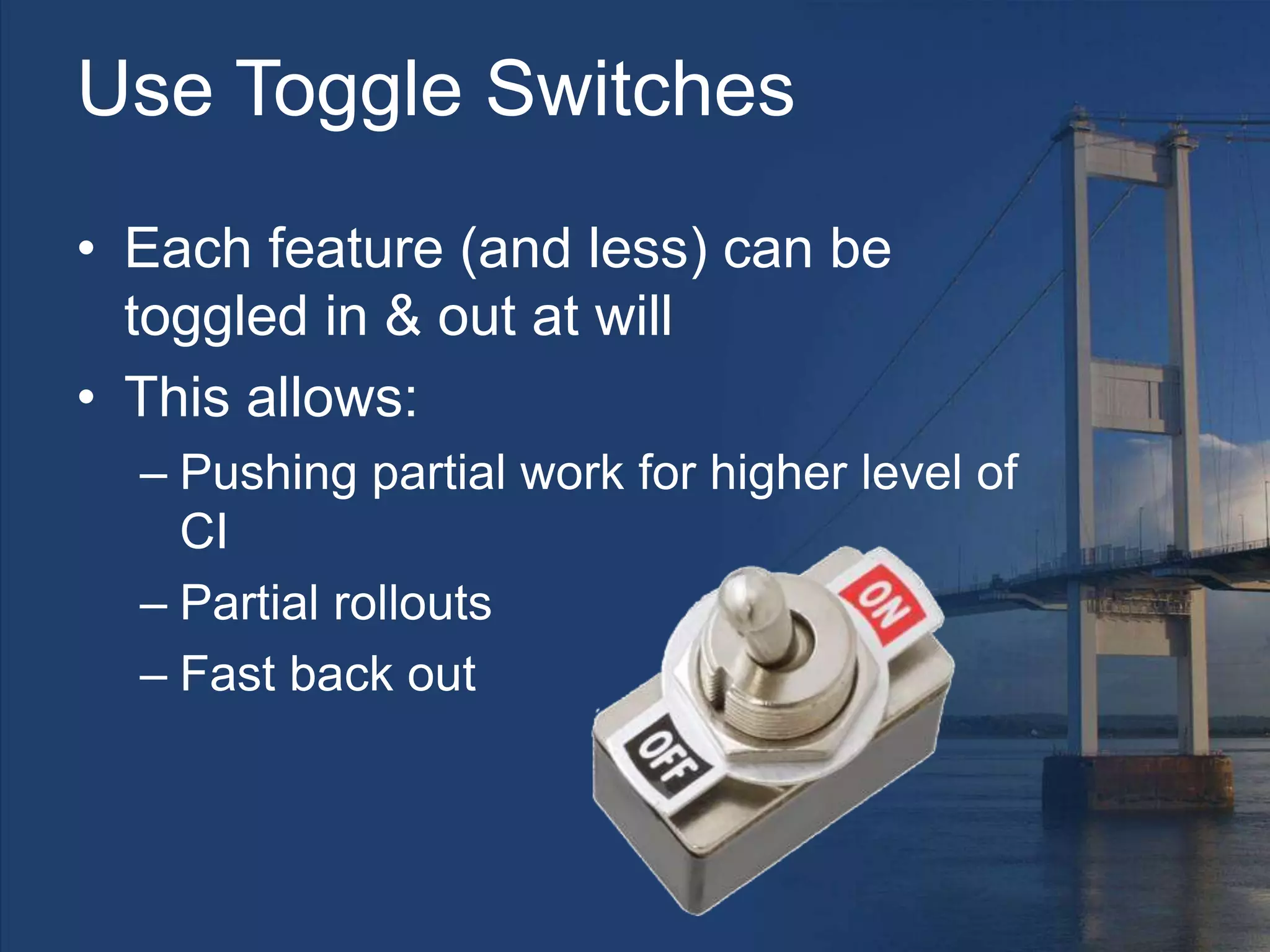 Use Toggle Switches
• Each feature (and less) can be
toggled in & out at will
• This allows:
– Pushing partial work for higher level of
CI
– Partial rollouts
– Fast back out
 
