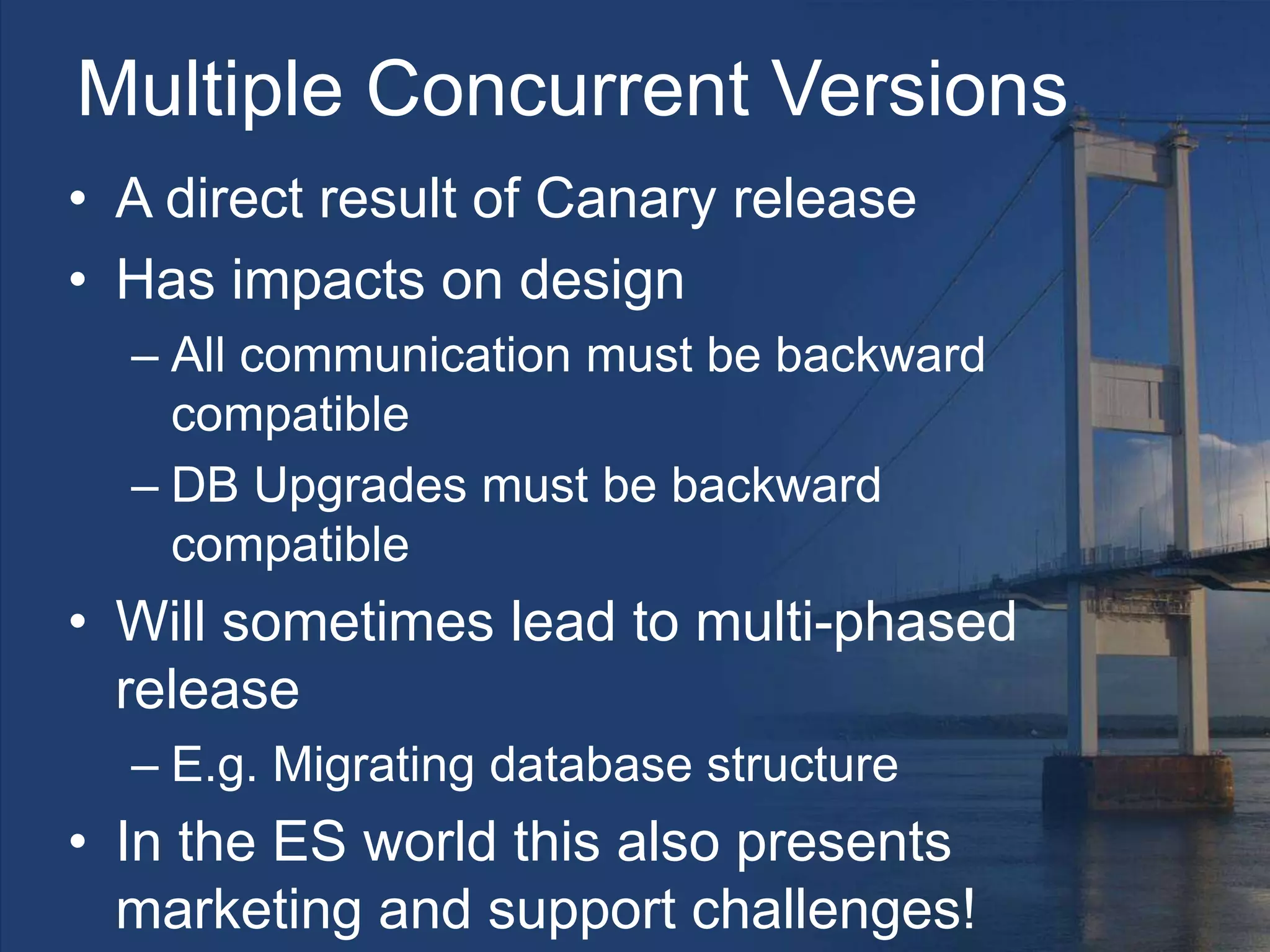 Multiple Concurrent Versions
• A direct result of Canary release
• Has impacts on design
– All communication must be backward
compatible
– DB Upgrades must be backward
compatible
• Will sometimes lead to multi-phased
release
– E.g. Migrating database structure
• In the ES world this also presents
marketing and support challenges!
 