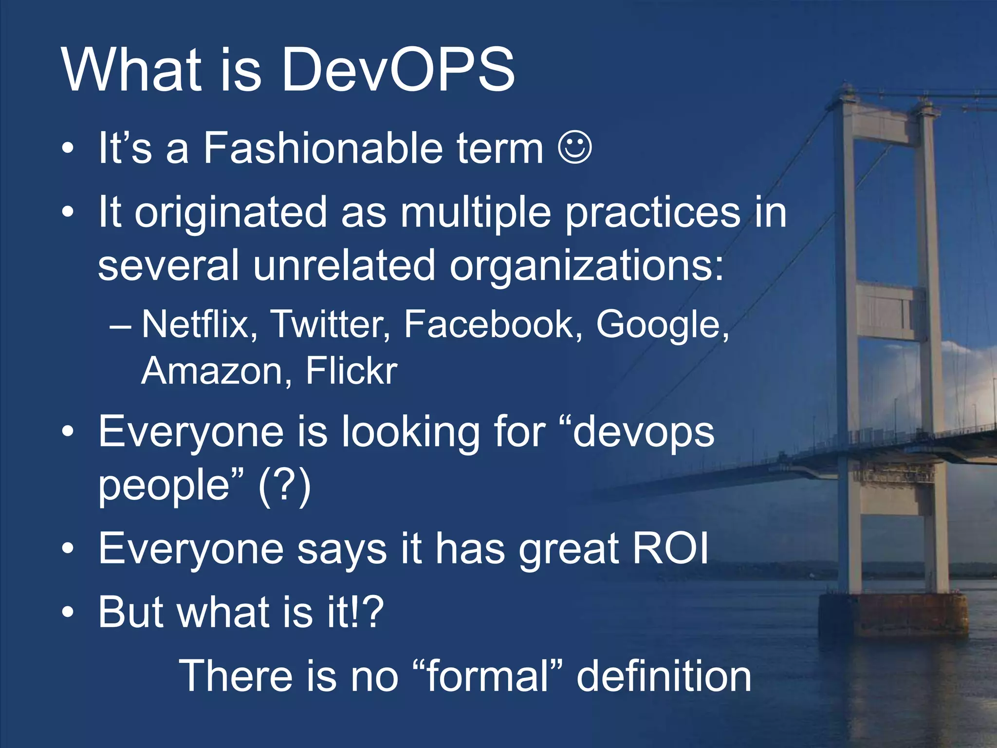 What is DevOPS
• It’s a Fashionable term 
• It originated as multiple practices in
several unrelated organizations:
– Netflix, Twitter, Facebook, Google,
Amazon, Flickr
• Everyone is looking for “devops
people” (?)
• Everyone says it has great ROI
• But what is it!?
There is no “formal” definition
 