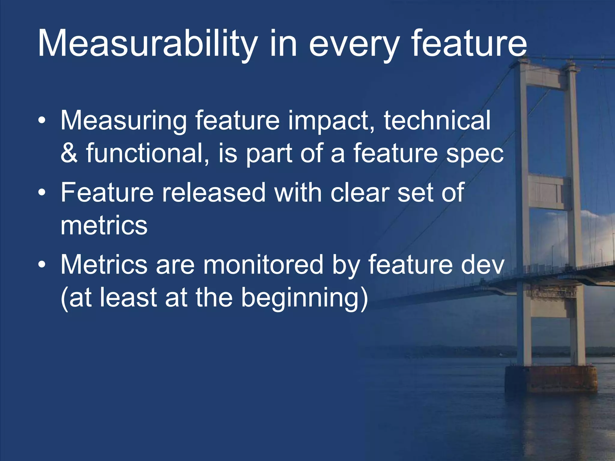 Measurability in every feature
• Measuring feature impact, technical
& functional, is part of a feature spec
• Feature released with clear set of
metrics
• Metrics are monitored by feature dev
(at least at the beginning)
 