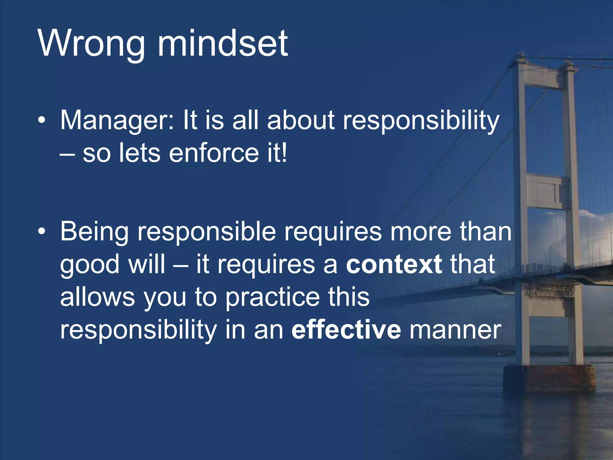 Wrong mindset
• Manager: It is all about responsibility
– so lets enforce it!
• Being responsible requires more than
good will – it requires a context that
allows you to practice this
responsibility in an effective manner
 