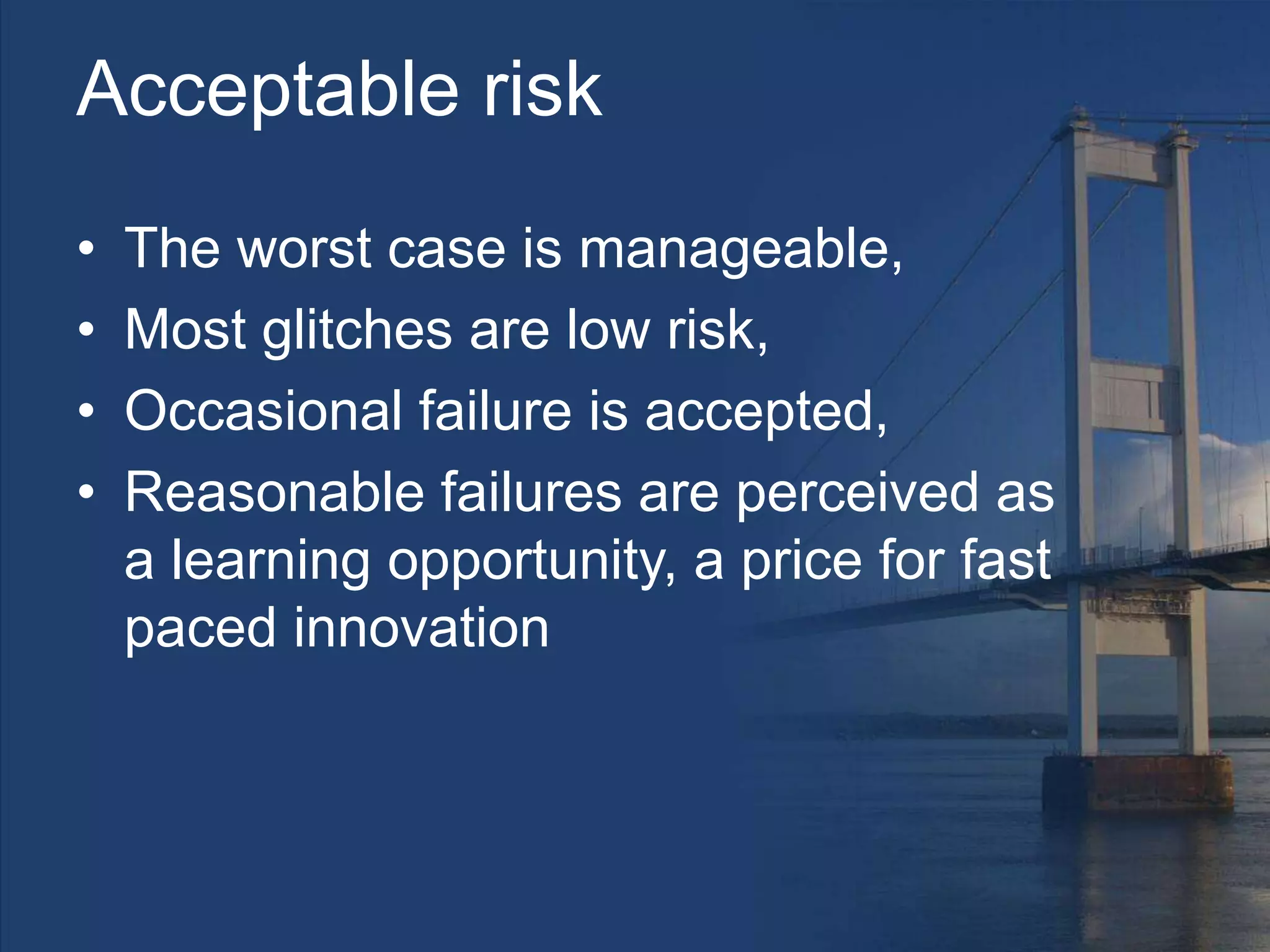 Acceptable risk
• The worst case is manageable,
• Most glitches are low risk,
• Occasional failure is accepted,
• Reasonable failures are perceived as
a learning opportunity, a price for fast
paced innovation
 