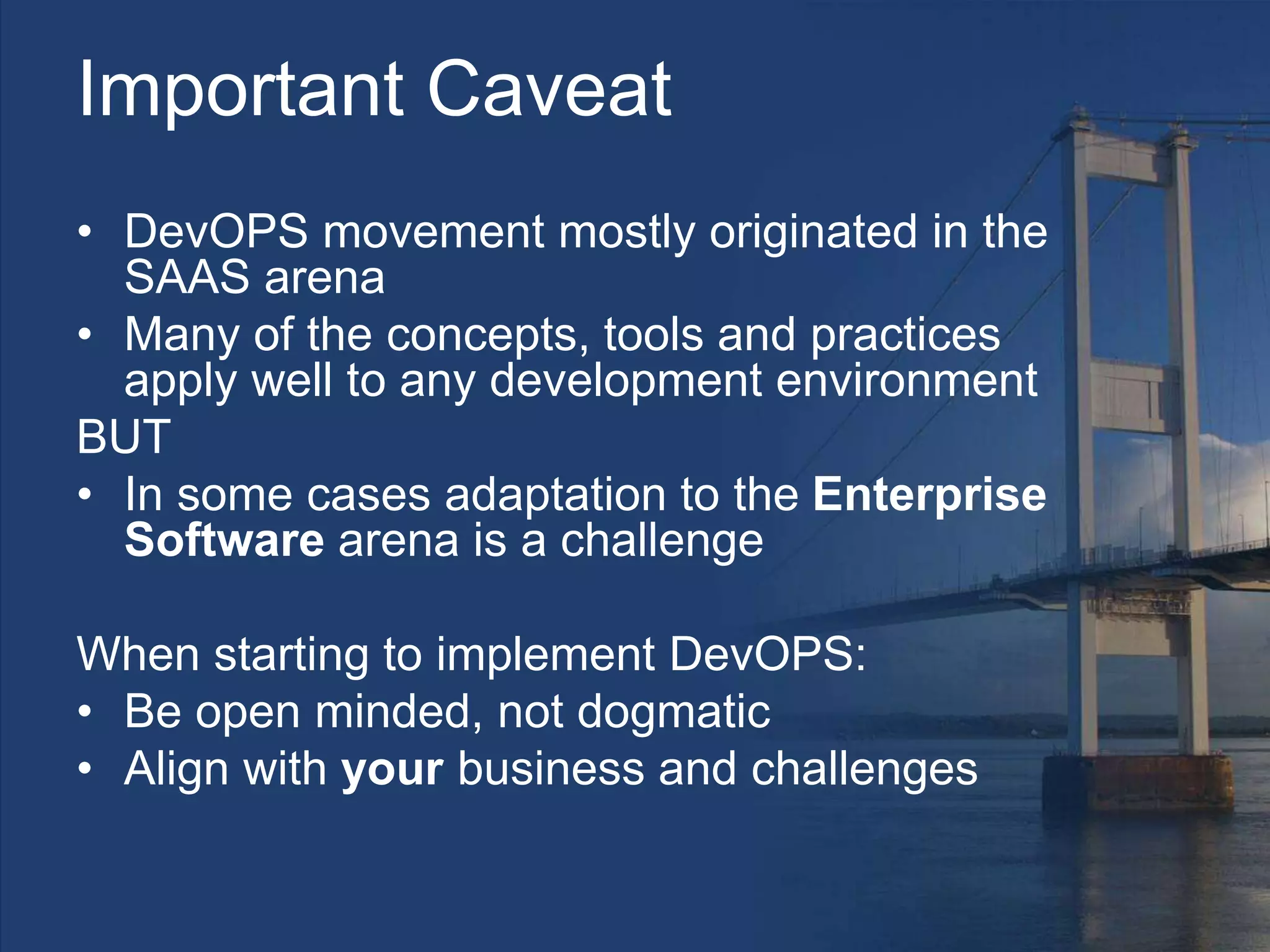 Important Caveat
• DevOPS movement mostly originated in the
SAAS arena
• Many of the concepts, tools and practices
apply well to any development environment
BUT
• In some cases adaptation to the Enterprise
Software arena is a challenge
When starting to implement DevOPS:
• Be open minded, not dogmatic
• Align with your business and challenges
 