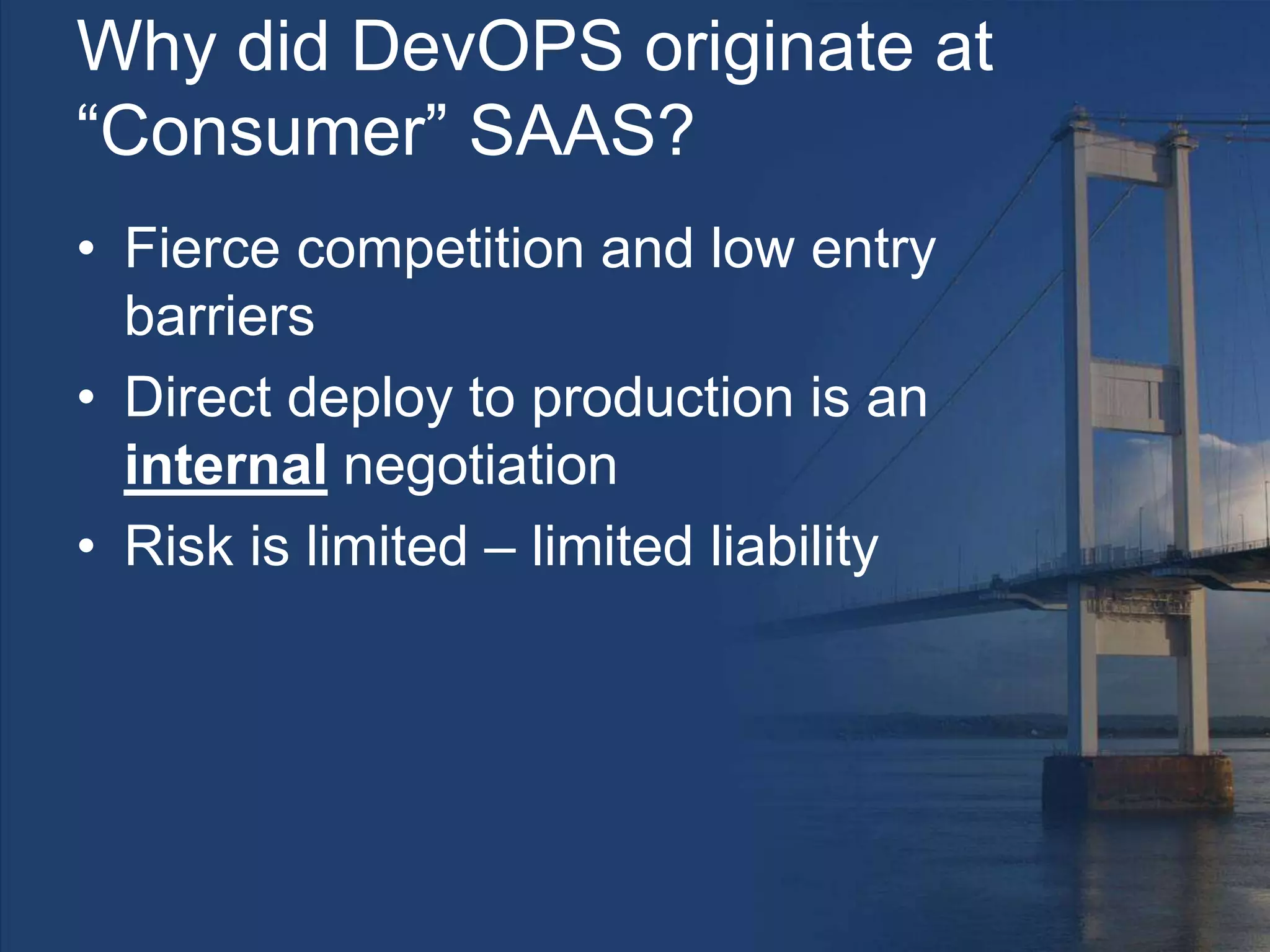 Why did DevOPS originate at
“Consumer” SAAS?
• Fierce competition and low entry
barriers
• Direct deploy to production is an
internal negotiation
• Risk is limited – limited liability
 
