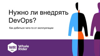Нужно ли внедрять
DevOps?
Как добиться чего-то от эксплуатации
 