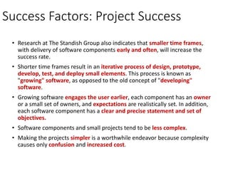 Success Factors: Project Success
• Research at The Standish Group also indicates that smaller time frames,
with delivery of software components early and often, will increase the
success rate.
• Shorter time frames result in an iterative process of design, prototype,
develop, test, and deploy small elements. This process is known as
"growing" software, as opposed to the old concept of "developing"
software.
• Growing software engages the user earlier, each component has an owner
or a small set of owners, and expectations are realistically set. In addition,
each software component has a clear and precise statement and set of
objectives.
• Software components and small projects tend to be less complex.
• Making the projects simpler is a worthwhile endeavor because complexity
causes only confusion and increased cost.
 