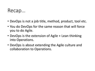 Recap…
• DevOps is not a job title, method, product, tool etc.
• You do DevOps for the same reason that will force
you to do Agile.
• DevOps is the extension of Agile + Lean thinking
into Operations.
• DevOps is about extending the Agile culture and
collaboration to Operations.
 