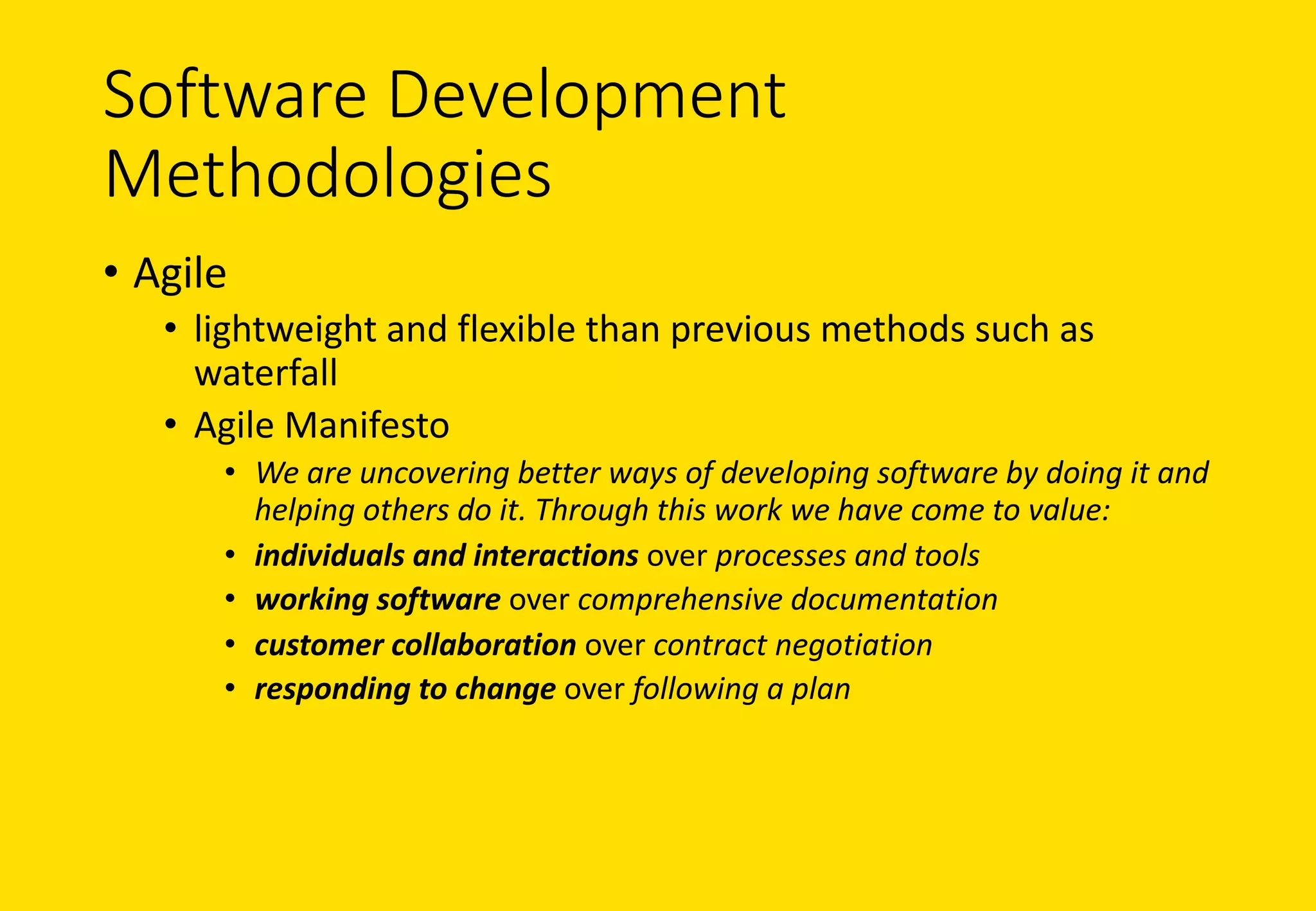 Software	Development	
Methodologies
• Agile
• lightweight	and	flexible	than	previous	methods	such	as	
waterfall
• Agile	Manifesto
• We	are	uncovering	better	ways	of	developing	software	by	doing	it	and	
helping	others	do	it.	Through	this	work	we	have	come	to	value:
• individuals	and	interactions over	processes	and	tools
• working	software over	comprehensive	documentation
• customer	collaboration over	contract	negotiation
• responding	to	change over	following	a	plan
 
