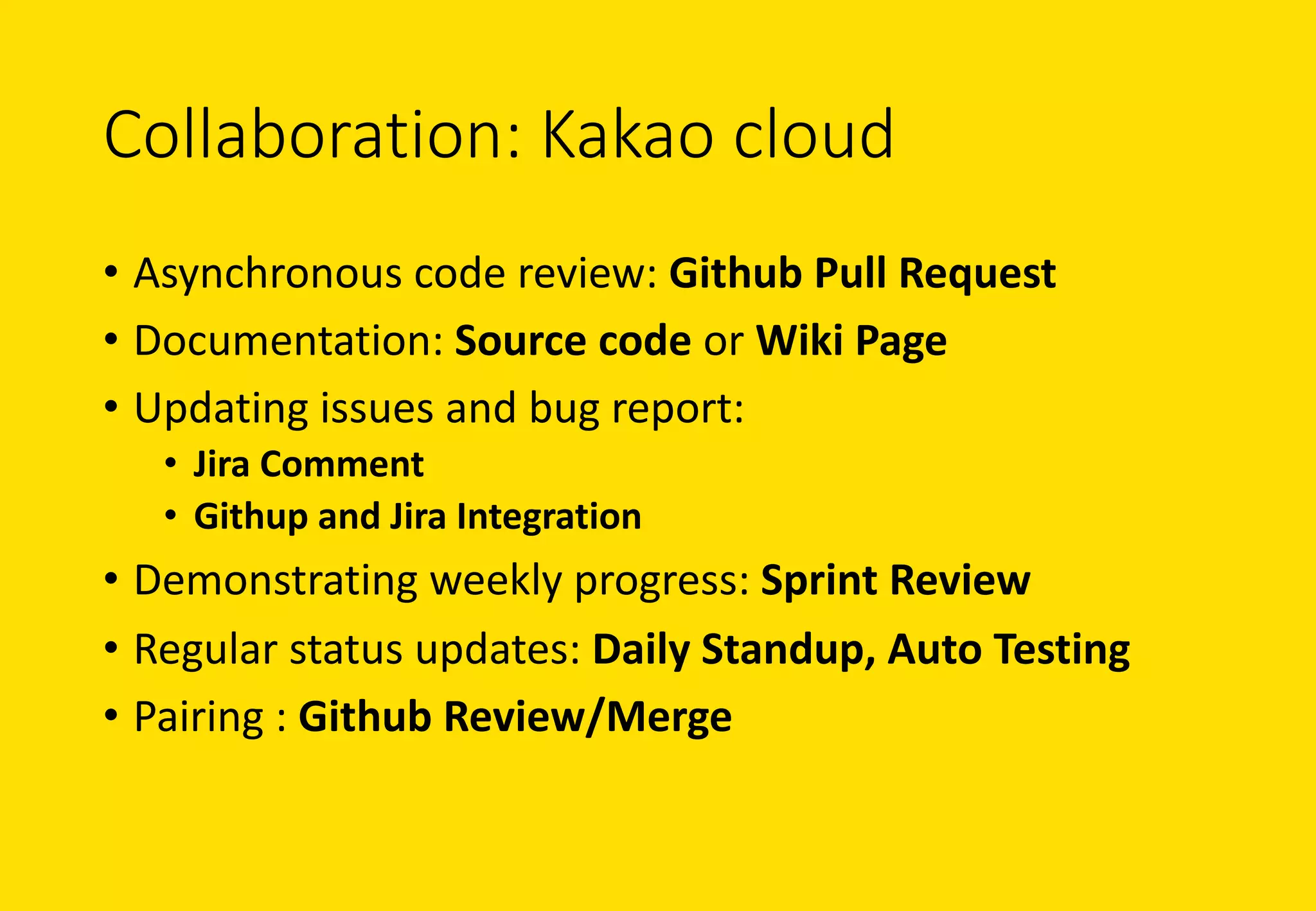 Collaboration:	Kakao cloud
• Asynchronous	code	review:	Github Pull	Request
• Documentation:	Source	code	or	Wiki	Page
• Updating	issues	and	bug	report:	
• Jira	Comment
• Githup and	Jira	Integration
• Demonstrating	weekly	progress:	Sprint	Review
• Regular	status	updates:	Daily	Standup, Auto	Testing
• Pairing	:	Github Review/Merge
 