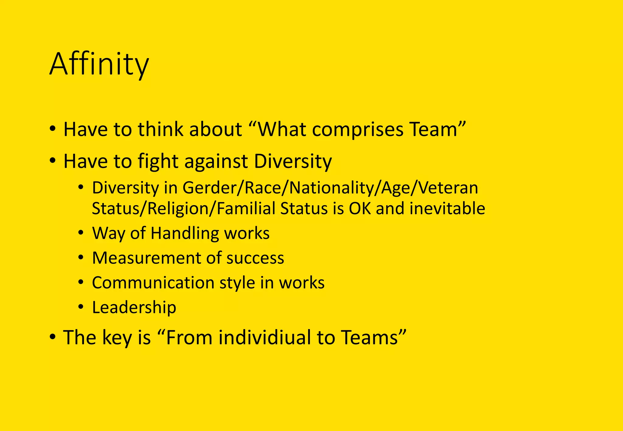 Affinity
• Have	to	think	about	“What	comprises	Team”
• Have	to	fight	against	Diversity
• Diversity	in	Gerder/Race/Nationality/Age/Veteran	
Status/Religion/Familial	Status	is	OK	and	inevitable
• Way	of	Handling	works
• Measurement	of	success
• Communication	style	in	works
• Leadership
• The	key	is	“From	individiual to	Teams”
 