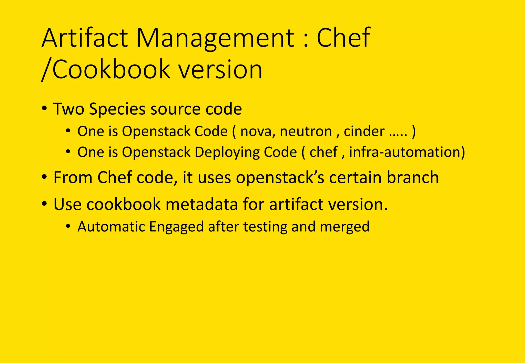 Artifact	Management	:	Chef	
/Cookbook	version
• Two	Species	source	code
• One	is	Openstack Code	(	nova,	neutron	,	cinder	…..	)
• One	is	Openstack	Deploying	Code	(	chef	,	infra-automation)
• From	Chef	code,	it	uses	openstack’s certain	branch
• Use	cookbook	metadata	for	artifact	version.	
• Automatic	Engaged	after	testing	and	merged
 