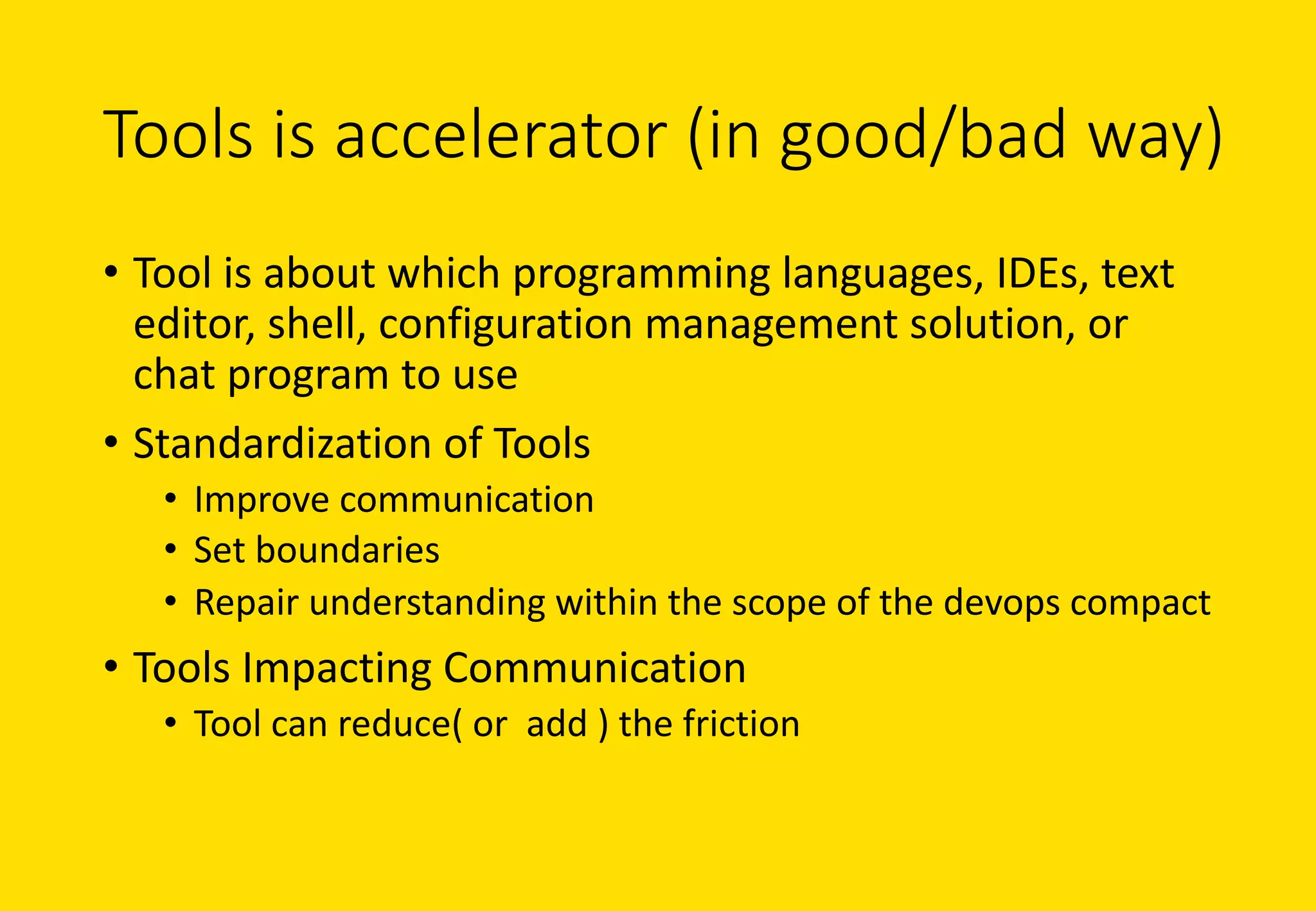 Tools	is	accelerator	(in	good/bad	way)
• Tool	is	about	which	programming	languages,	IDEs,	text	
editor,	shell,	configuration	management	solution,	or	
chat	program	to	use
• Standardization	of	Tools
• Improve	communication
• Set	boundaries
• Repair	understanding	within	the	scope	of	the	devops compact
• Tools	Impacting	Communication
• Tool	can	reduce(	or		add	)	the	friction
 