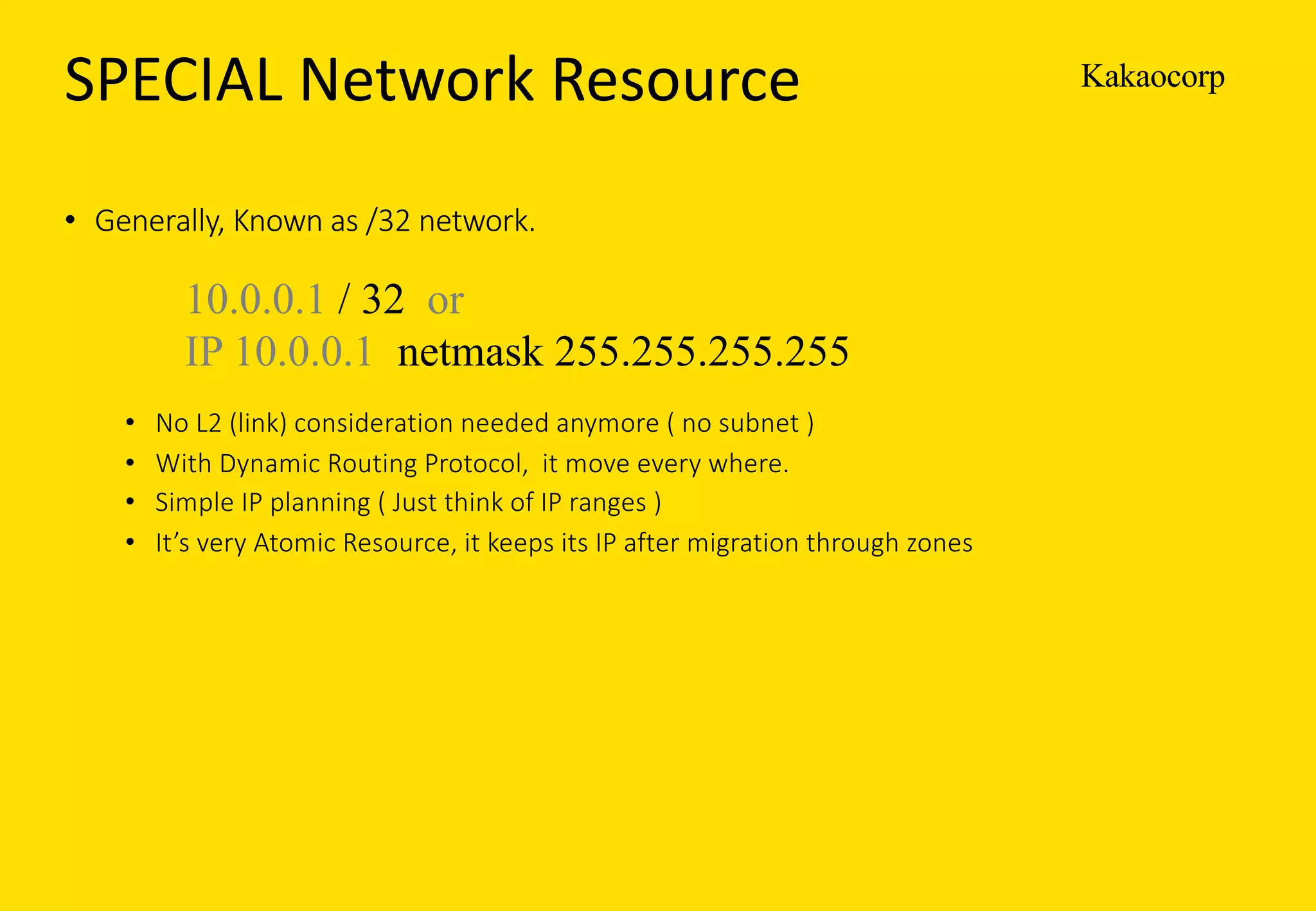 KakaocorpSPECIAL	Network	Resource
• Generally,	Known	as	/32	network.
• No	L2	(link)	consideration	needed	anymore	(	no	subnet	)	
• With	Dynamic	Routing	Protocol,		it	move	every	where.
• Simple	IP	planning	(	Just	think	of	IP	ranges	)
• It’s	very	Atomic	Resource,	it	keeps	its	IP	after	migration	through	zones
10.0.0.1 / 32 or
IP 10.0.0.1 netmask 255.255.255.255
 