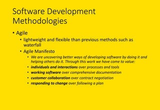 Software	Development	
Methodologies
• Agile
• lightweight	and	flexible	than	previous	methods	such	as	
waterfall
• Agile	Manifesto
• We	are	uncovering	better	ways	of	developing	software	by	doing	it	and	
helping	others	do	it.	Through	this	work	we	have	come	to	value:
• individuals	and	interactions over	processes	and	tools
• working	software over	comprehensive	documentation
• customer	collaboration over	contract	negotiation
• responding	to	change over	following	a	plan
 