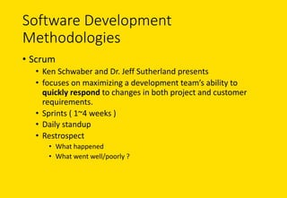 Software	Development	
Methodologies
• Scrum
• Ken	Schwaber and	Dr.	Jeff	Sutherland	presents	
• focuses	on	maximizing	a	development	team’s	ability	to	
quickly	respond	to	changes	in	both	project	and	customer	
requirements.
• Sprints	(	1~4	weeks )
• Daily	standup
• Restrospect
• What	happened
• What	went	well/poorly ?
 
