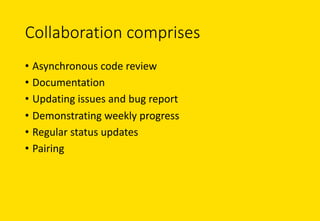 Collaboration	comprises
• Asynchronous	code	review
• Documentation
• Updating	issues	and	bug	report
• Demonstrating	weekly	progress
• Regular	status	updates
• Pairing	
 