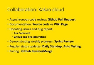 Collaboration:	Kakao cloud
• Asynchronous	code	review:	Github Pull	Request
• Documentation:	Source	code	or	Wiki	Page
• Updating	issues	and	bug	report:	
• Jira	Comment
• Githup and	Jira	Integration
• Demonstrating	weekly	progress:	Sprint	Review
• Regular	status	updates:	Daily	Standup, Auto	Testing
• Pairing	:	Github Review/Merge
 