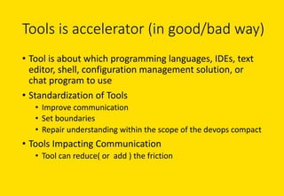 Tools	is	accelerator	(in	good/bad	way)
• Tool	is	about	which	programming	languages,	IDEs,	text	
editor,	shell,	configuration	management	solution,	or	
chat	program	to	use
• Standardization	of	Tools
• Improve	communication
• Set	boundaries
• Repair	understanding	within	the	scope	of	the	devops compact
• Tools	Impacting	Communication
• Tool	can	reduce(	or		add	)	the	friction
 
