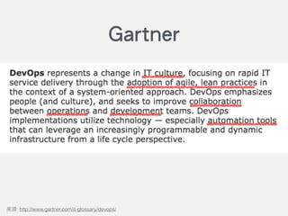 DevOps represents a change in IT culture, focusing on rapid IT service
delivery through the adoption of agile, lean practices in the context of a
system-oriented approach. DevOps emphasizes people (and culture), and
seeks to improve collaboration between operations and development
teams. DevOps implementations utilize technology — especially
automation tools that can leverage an increasingly programmable and
dynamic infrastructure from a life cycle perspective.
: http://www.gartner.com/it-glossary/devops/
Gartner
 