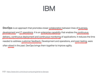 A philosophy that brings together operations and development
DevOps is an approach that promotes closer collaboration between lines of business,
development and IT operations. It is an enterprise capability that enables the continuous
delivery, continuous deployment and continuous monitoring of applications. It reduces the
time needed to address customer feedback. Development and operations, and even
testing, were often siloed in the past. DevOps brings them together to improve agility.
: https://www.ibm.com/cloud-computing/what-is-devops
IBM
 