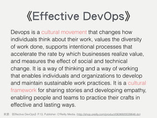 Devops is a cultural movement that changes how
individuals think about their work, values the diversity
of work done, supports intentional processes that
accelerate the rate by which businesses realize value,
and measures the effect of social and technical
change. It is a way of thinking and a way of working
that enables individuals and organizations to develop
and maintain sustainable work practices. It is a cultural
framework for sharing stories and developing empathy,
enabling people and teams to practice their crafts in
effective and lasting ways.
: Effective DevOps P.13, Publisher: O'Reilly Media. (http://shop.oreilly.com/product/0636920039846.do)
《Effective DevOps》
 