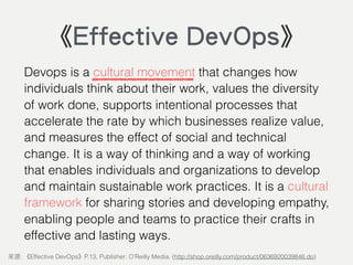 Devops is a cultural movement that changes how
individuals think about their work, values the diversity
of work done, supports intentional processes that
accelerate the rate by which businesses realize value,
and measures the effect of social and technical
change. It is a way of thinking and a way of working
that enables individuals and organizations to develop
and maintain sustainable work practices. It is a cultural
framework for sharing stories and developing empathy,
enabling people and teams to practice their crafts in
effective and lasting ways.
: Effective DevOps P.13, Publisher: O'Reilly Media. (http://shop.oreilly.com/product/0636920039846.do)
《Effective DevOps》
 