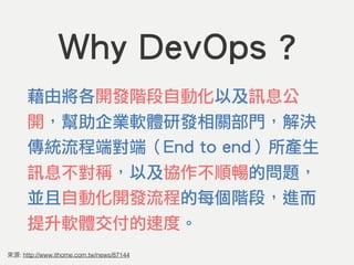 : http://www.ithome.com.tw/news/87144
Why DevOps ?
藉由將各開發階段自動化以及訊息公
開，幫助企業軟體研發相關部門，解決
傳統流程端對端（End to end）所產生
訊息不對稱，以及協作不順暢的問題，
並且自動化開發流程的每個階段，進而
提升軟體交付的速度。
 
