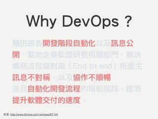 Why DevOps ?
藉由將各開發階段自動化以及訊息公
開，幫助企業軟體研發相關部門，解決
傳統流程端對端（End to end）所產生
訊息不對稱，以及協作不順暢的問題，
並且自動化開發流程的每個階段，進而
提升軟體交付的速度。
: http://www.ithome.com.tw/news/87144
 