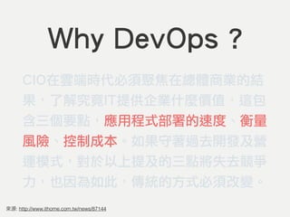 Why DevOps ?
CIO在雲端時代必須聚焦在總體商業的結
果，了解究竟IT提供企業什麼價值，這包
含三個要點，應用程式部署的速度、衡量
風險、控制成本。如果守著過去開發及營
運模式，對於以上提及的三點將失去競爭
力，也因為如此，傳統的方式必須改變。
: http://www.ithome.com.tw/news/87144
 