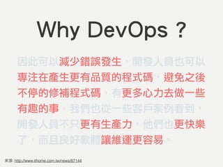 Why DevOps ?
因此可以減少錯誤發生，開發人員也可以
專注在產生更有品質的程式碼，避免之後
不停的修補程式碼，有更多心力去做一些
有趣的事，我們也從一些客戶案例看到，
開發人員不只更有生產力，他們也更快樂
了，而且良好軟體讓維運更容易。
: http://www.ithome.com.tw/news/87144
 