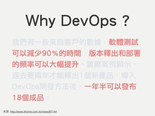 Why DevOps ?
我們有一些來自客戶的數據，軟體測試
可以減少90％的時間，版本釋出和部署
的頻率可以大幅提升。實際案例顯示，
過去要兩年才能釋出1個新產品，導入
DevOps開發方法後，一年半可以發布
18個成品。
: http://www.ithome.com.tw/news/87144
 