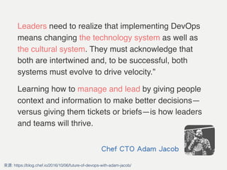 Leaders need to realize that implementing DevOps
means changing the technology system as well as
the cultural system. They must acknowledge that
both are intertwined and, to be successful, both
systems must evolve to drive velocity.”
Learning how to manage and lead by giving people
context and information to make better decisions—
versus giving them tickets or briefs—is how leaders
and teams will thrive.
: https://blog.chef.io/2016/10/06/future-of-devops-with-adam-jacob/
Chef CTO Adam Jacob
 