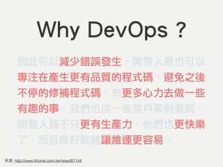 Why DevOps ?
因此可以減少錯誤發生，開發人員也可以
專注在產生更有品質的程式碼，避免之後
不停的修補程式碼，有更多心力去做一些
有趣的事，我們也從一些客戶案例看到，
開發人員不只更有生產力，他們也更快樂
了，而且良好軟體讓維運更容易...
