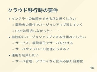 クラウド移行時の要件
インフラへの依頼をできるだけ無くしたい
開発者の責任でバージョンアップ等していく
Chefは浸透しなかった・・・
継続的にバージョンアップできる仕組みにしたい
サービス、機能単位でサーバを分ける
サーバやデプロイの管理どうする？
運用を削減したい
サーバ管理、デプロイなど出来る限り自動化
10
 