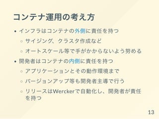 コンテナ運用の考え方
インフラはコンテナの外側に責任を持つ
サイジング、クラスタ作成など
オートスケール等で手がかからないよう努める
開発者はコンテナの内側に責任を持つ
アプリケーションとその動作環境まで
バージョンアップ等も開発者主導で行う
リリースはWerckerで自動化し、開発者が責任
を持つ
13
 