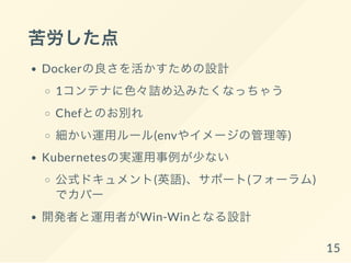 苦労した点
Dockerの良さを活かすための設計
1コンテナに色々詰め込みたくなっちゃう
Chefとのお別れ
細かい運用ルール(envやイメージの管理等)
Kubernetesの実運用事例が少ない
公式ドキュメント(英語)、サポート(フォーラム)
でカバー
開発者と運用者の意見の相違
15
 