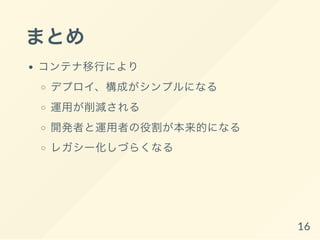 まとめ
コンテナ移行により
デプロイ、構成がシンプルになる
運用が削減される
開発者と運用者の役割が本来的になる
レガシー化しづらくなる
16
 