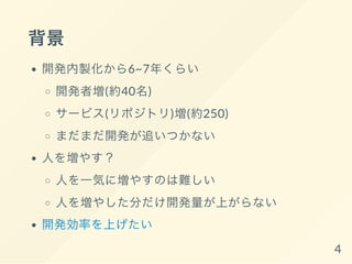 背景
開発内製化から6~7年くらい
開発者増(約40名)
サービス(リポジトリ)増(約250)
まだまだ開発が追いつかない
人を増やす？
人を一気に増やすのは難しい
人を増やした分だけ開発量が上がらない
開発効率を上げたい
4
 
