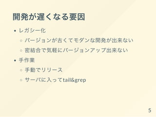開発が遅くなる要因
レガシー化
バージョンが古くてモダンな開発が出来ない
密結合で気軽にバージョンアップ出来ない
手作業
手動でリリース
サーバに入ってtail&grep
5
 