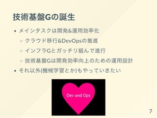 技術基盤Gの誕生
メインタスクは開発&運用効率化
クラウド移行&DevOpsの推進
インフラGとガッチリ組んで進行
技術基盤Gは開発効率向上のための運用設計
それ以外(機械学習とか)もやっていきたい
7
 