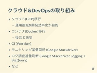 クラウド&DevOpsの取り組み
クラウド(GCP)移行
運用削減&開発効率化が目的
コンテナ(Docker)移行
後ほど説明
CI (Wercker)
モニタリング基盤刷新(Google Stackdriver)
ログ調査基盤刷新(Google Stackdriver Logging +
BigQuery)
など 8
 