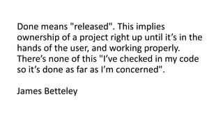 Done means "released". This implies
ownership of a project right up until it’s in the
hands of the user, and working properly.
There’s none of this "I’ve checked in my code
so it’s done as far as I’m concerned".
James Betteley
 