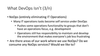 What DevOps Isn’t (3/n)
• NoOps (entirely eliminating IT Operations)
• Many IT operations tasks become self service under DevOps
• Pushes some operations functionality to groups that don’t
have an operations focus, e.g. development
• Operations still has responsibility to maintain and develop
the environment that makes everyone’s job less frustrating
• Are there areas of our work where we use NoOps? Do we
consume any NoOps services? Would we like to?
 