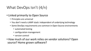 What DevOps Isn’t (4/n)
• Linked primarily to Open Source
• Principles are universal
• You don’t need a LAMP stack: independent of underlying technology
• Some DevOps requirements are common in Open Source environments
• automated testing
• configuration management
• version control
• How much of our work relies on vendor solutions? Open
source? Home grown software?
 