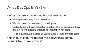 What DevOps Isn’t (5/n)
• Infrastructure as code (nothing but automation)
• Many patterns require automation
• We also need mutual trust, shared goals
• Understanding how technology enables the business and how
people (technologists and non-techs) get things done
• The business of higher education has a lot of moving parts
• How much of our work involves knowing academic,
administrative work flows?
 